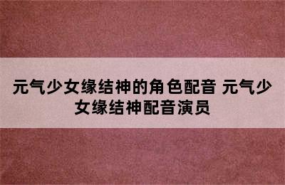 元气少女缘结神的角色配音 元气少女缘结神配音演员